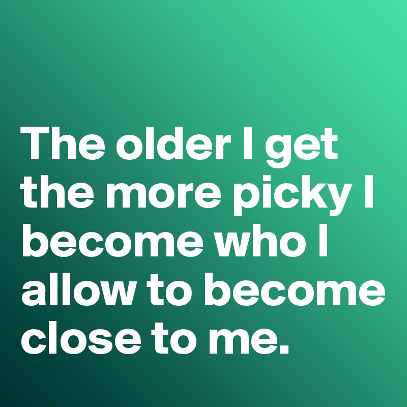 

The older I get the more picky I become who I allow to become close to me. 