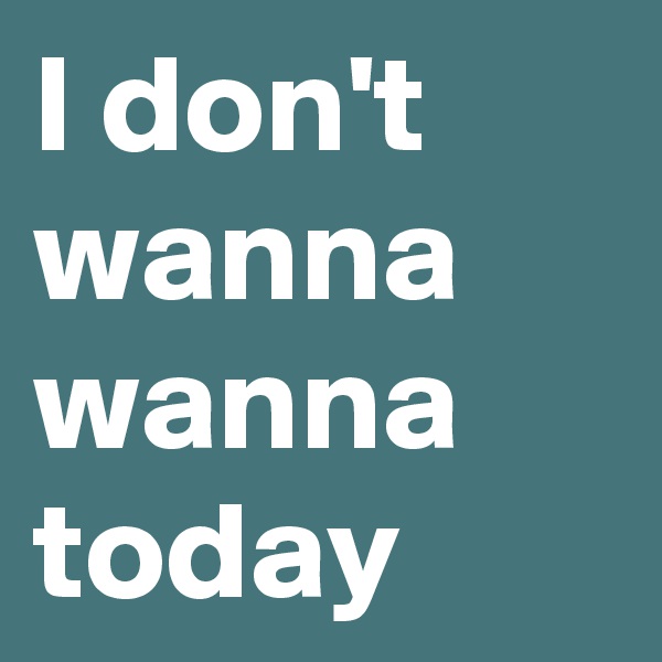 I don't wanna wanna today