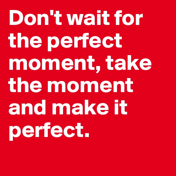 Don't wait for the perfect moment, take the moment and make it perfect.
