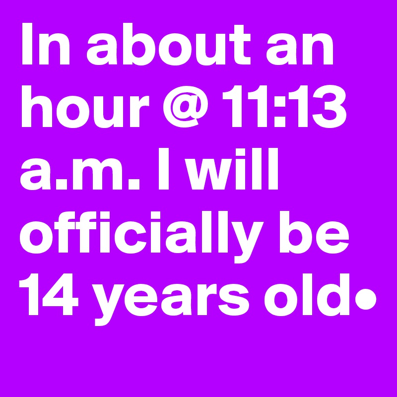 In about an hour @ 11:13 a.m. I will officially be 14 years old• 