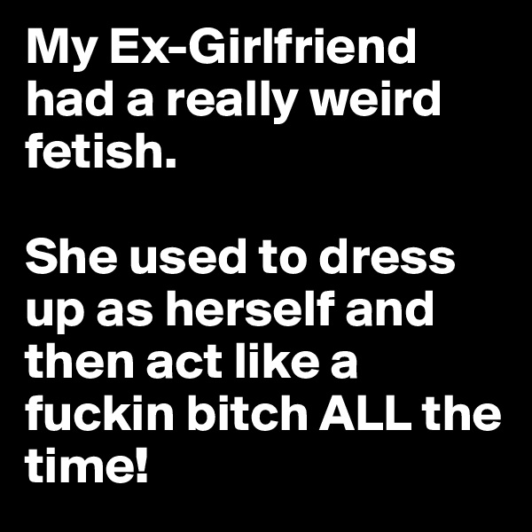 My Ex-Girlfriend had a really weird fetish. 

She used to dress up as herself and then act like a fuckin bitch ALL the time!