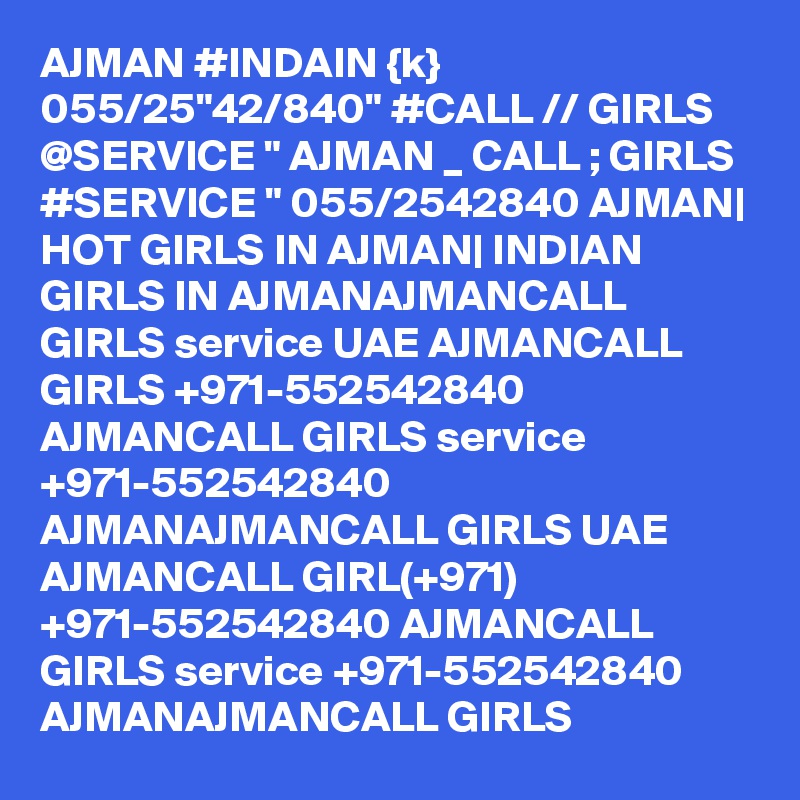 AJMAN #INDAIN {k} 055/25"42/840" #CALL // GIRLS @SERVICE " AJMAN _ CALL ; GIRLS #SERVICE " 055/2542840 AJMAN| HOT GIRLS IN AJMAN| INDIAN GIRLS IN AJMANAJMANCALL GIRLS service UAE AJMANCALL GIRLS +971-552542840 AJMANCALL GIRLS service +971-552542840 AJMANAJMANCALL GIRLS UAE AJMANCALL GIRL(+971) +971-552542840 AJMANCALL GIRLS service +971-552542840 AJMANAJMANCALL GIRLS 
