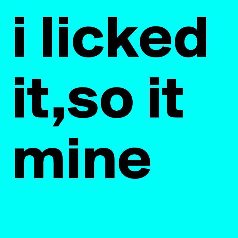 i licked it,so it mine 