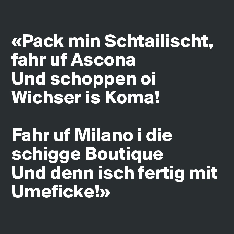 
«Pack min Schtailischt, fahr uf Ascona
Und schoppen oi Wichser is Koma!

Fahr uf Milano i die schigge Boutique
Und denn isch fertig mit Umeficke!»
