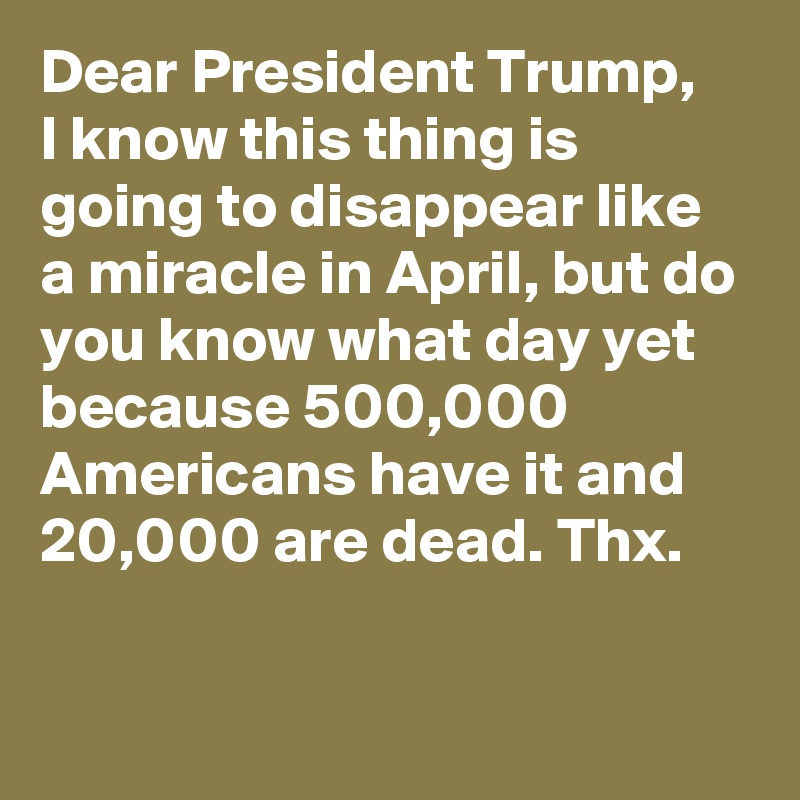 Dear President Trump,
I know this thing is going to disappear like a miracle in April, but do you know what day yet because 500,000 Americans have it and 20,000 are dead. Thx.