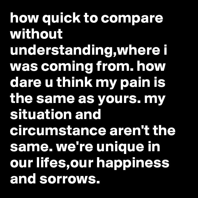 how quick to compare without understanding,where i was coming from. how dare u think my pain is the same as yours. my situation and circumstance aren't the same. we're unique in our lifes,our happiness and sorrows.