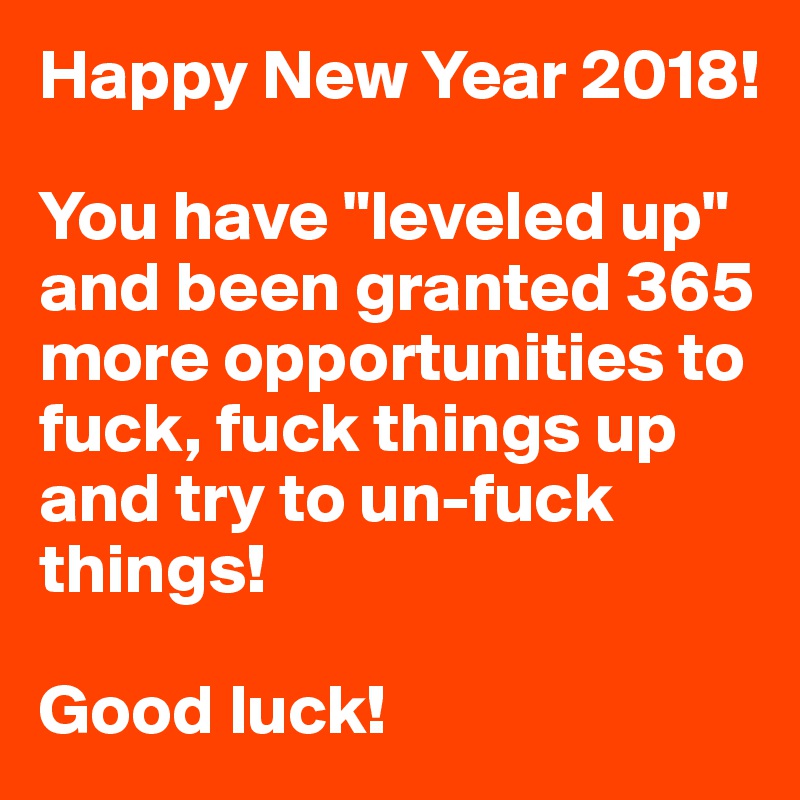Happy New Year 2018!

You have "leveled up" and been granted 365 more opportunities to fuck, fuck things up and try to un-fuck things!

Good luck!