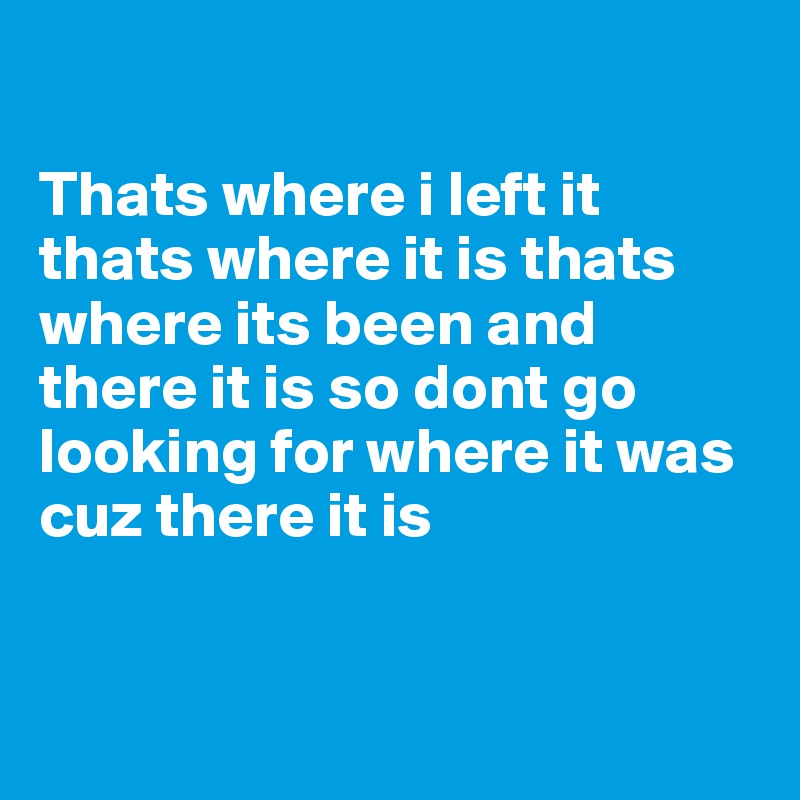 

Thats where i left it thats where it is thats where its been and there it is so dont go looking for where it was cuz there it is 


