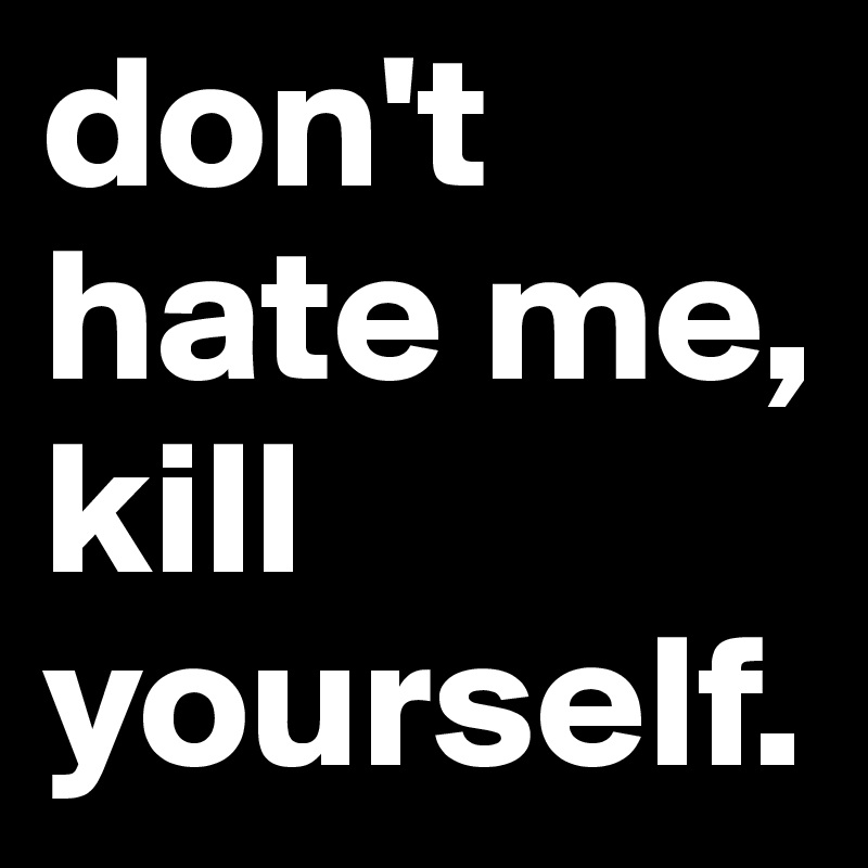 don't hate me, kill yourself.