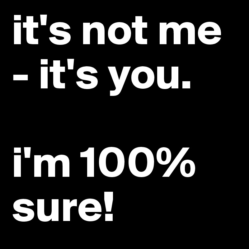 it's not me - it's you.                    
                    i'm 100% sure!