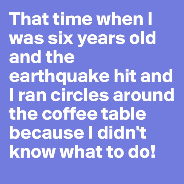 That time when I was six years old and the earthquake hit and I ran circles around the coffee table because I didn't know what to do!