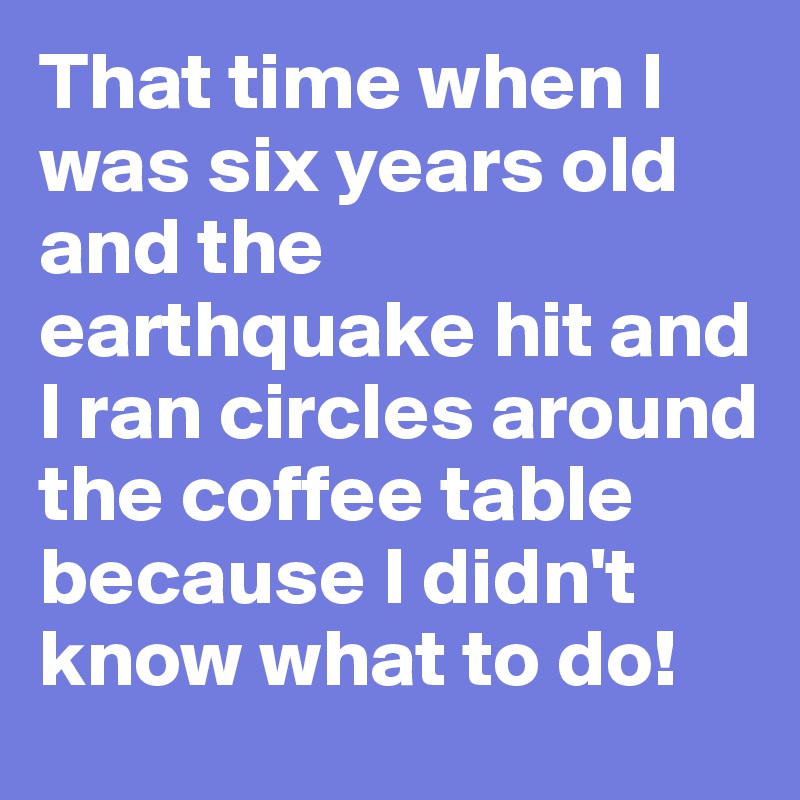 That time when I was six years old and the earthquake hit and I ran circles around the coffee table because I didn't know what to do!