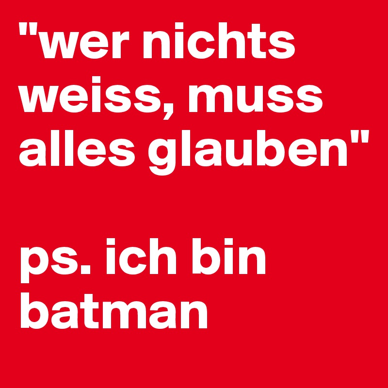 "wer nichts weiss, muss alles glauben"

ps. ich bin batman