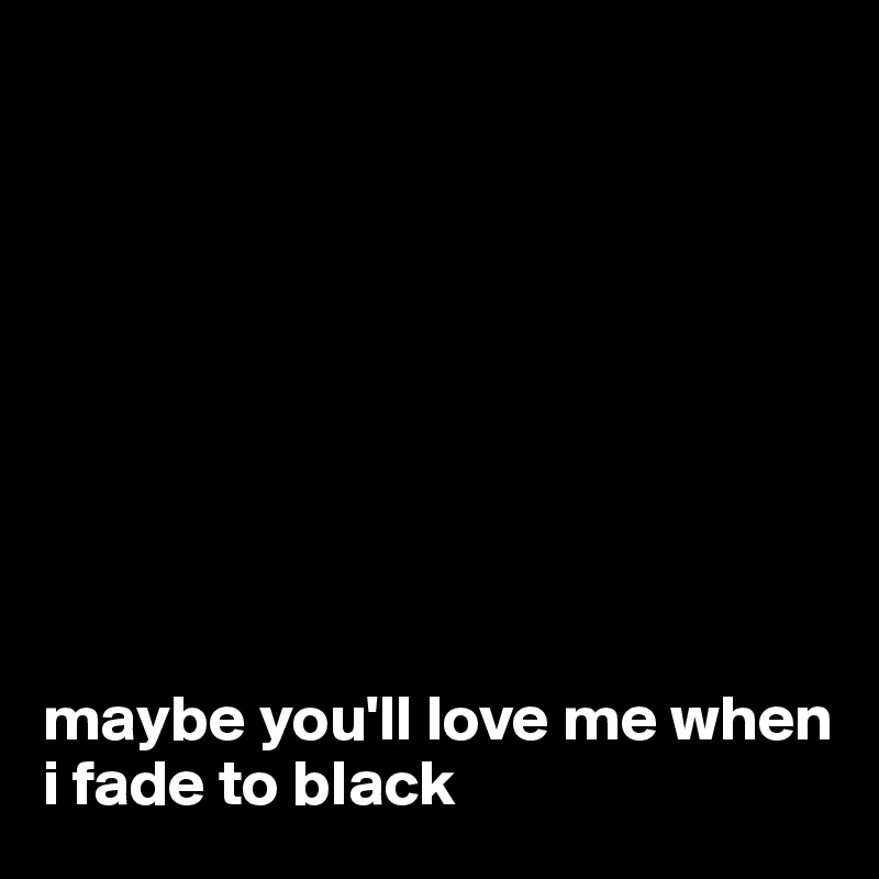 









maybe you'll love me when i fade to black