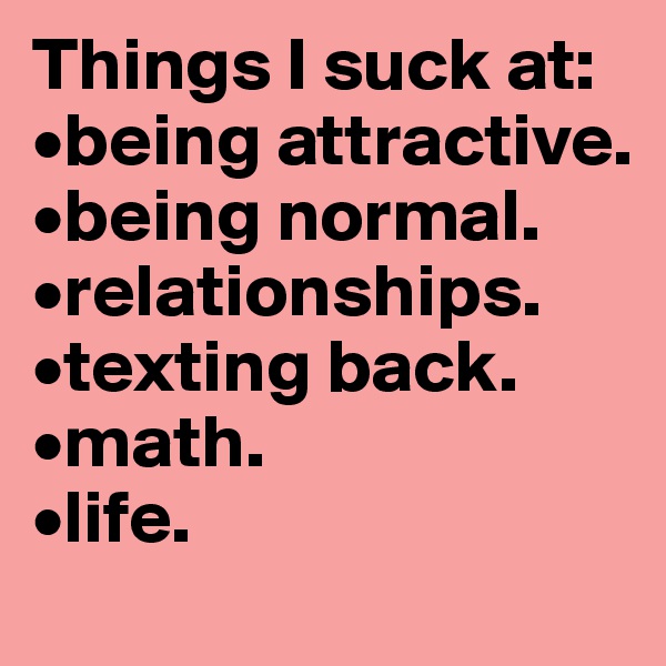 Things I suck at:
•being attractive.
•being normal.
•relationships.
•texting back.
•math.
•life.