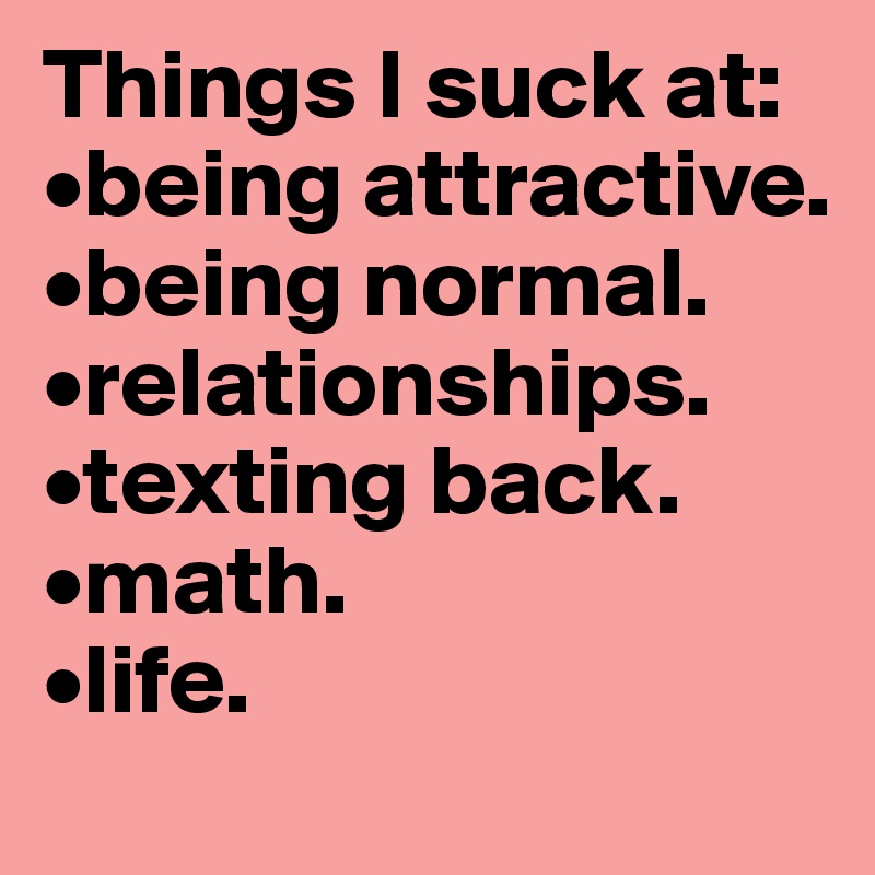 Things I suck at:
•being attractive.
•being normal.
•relationships.
•texting back.
•math.
•life.