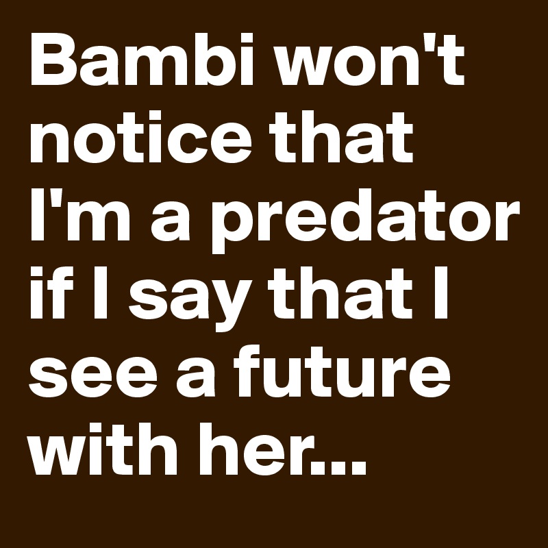 Bambi won't notice that I'm a predator if I say that I see a future with her...