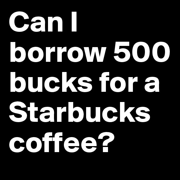 Can I borrow 500 bucks for a Starbucks coffee?