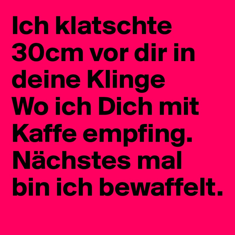 Ich klatschte 30cm vor dir in deine Klinge
Wo ich Dich mit Kaffe empfing. Nächstes mal bin ich bewaffelt.