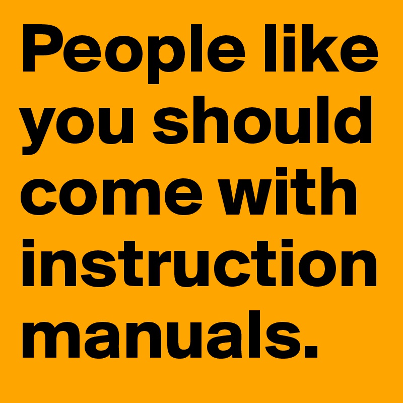 People like you should come with instruction manuals.