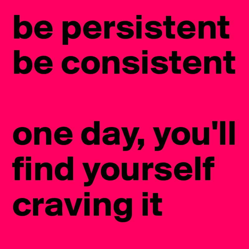 be persistent
be consistent

one day, you'll find yourself craving it