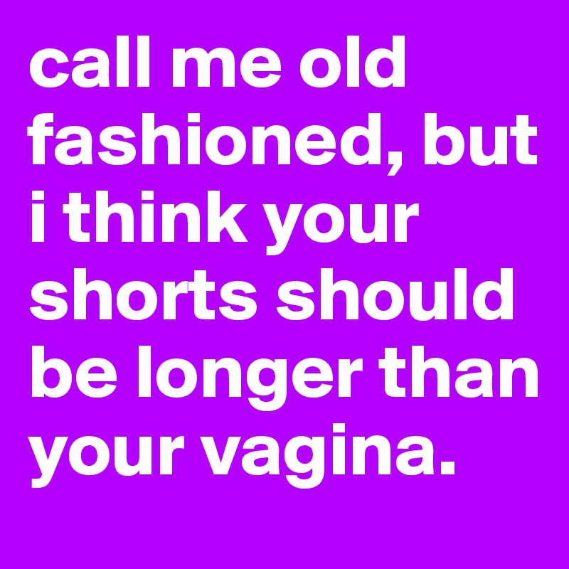 call me old fashioned, but i think your shorts should be longer than your vagina.