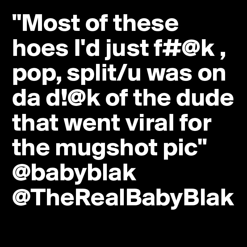 "Most of these hoes I'd just f#@k , pop, split/u was on da d!@k of the dude that went viral for the mugshot pic" @babyblak @TheRealBabyBlak