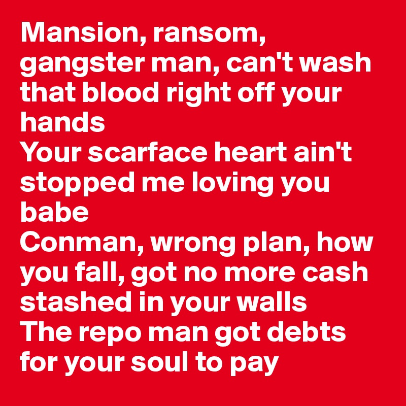 Mansion, ransom, gangster man, can't wash that blood right off your hands
Your scarface heart ain't stopped me loving you babe
Conman, wrong plan, how you fall, got no more cash stashed in your walls
The repo man got debts for your soul to pay