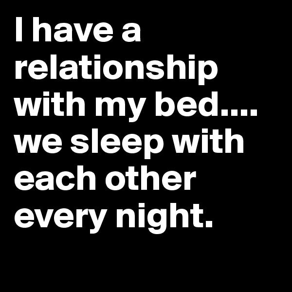 I have a relationship with my bed.... we sleep with each other every night. 
