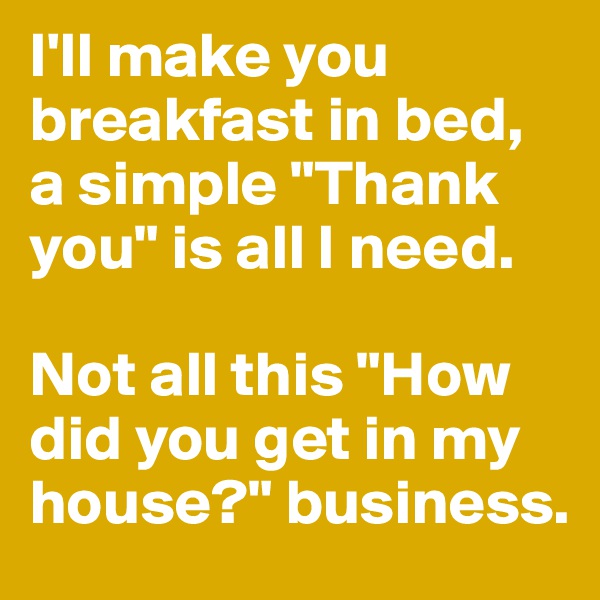 I'll make you breakfast in bed, a simple "Thank you" is all I need. 

Not all this "How did you get in my house?" business.