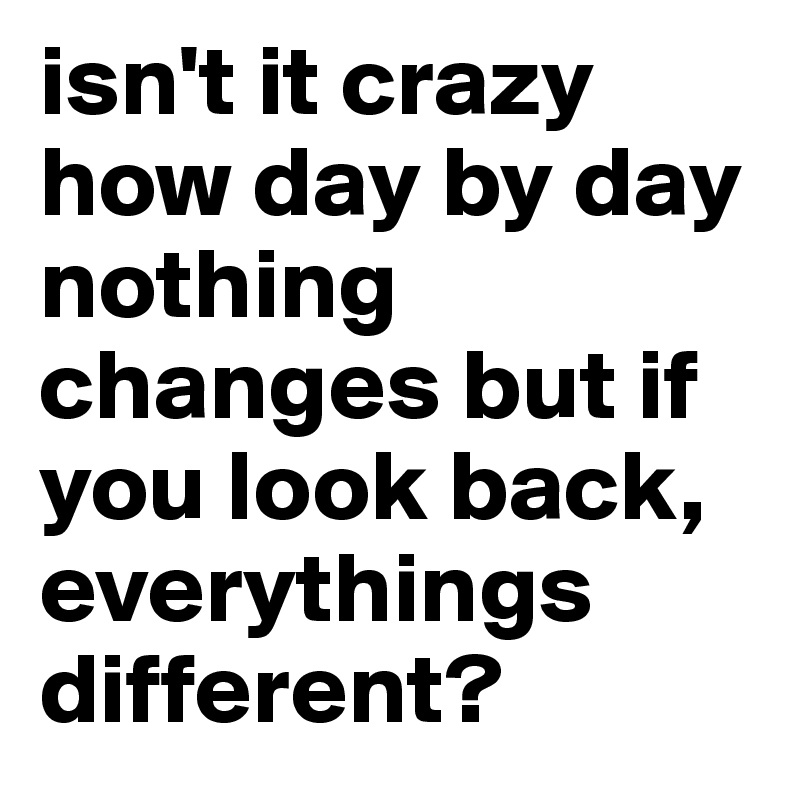 isn't it crazy how day by day nothing changes but if you look back, everythings different? 