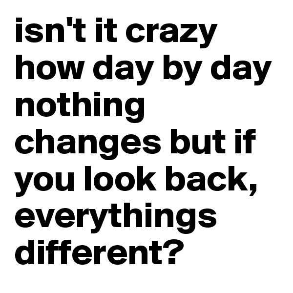 isn't it crazy how day by day nothing changes but if you look back, everythings different? 