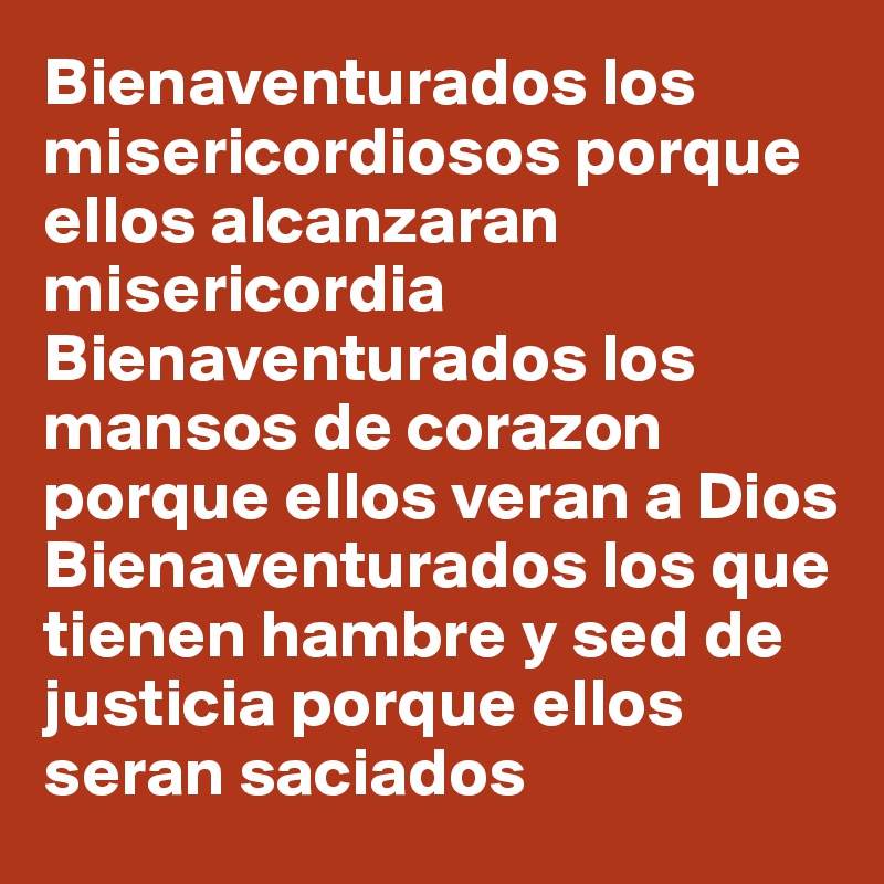 Bienaventurados los misericordiosos porque ellos alcanzaran misericordia
Bienaventurados los mansos de corazon porque ellos veran a Dios
Bienaventurados los que tienen hambre y sed de justicia porque ellos seran saciados