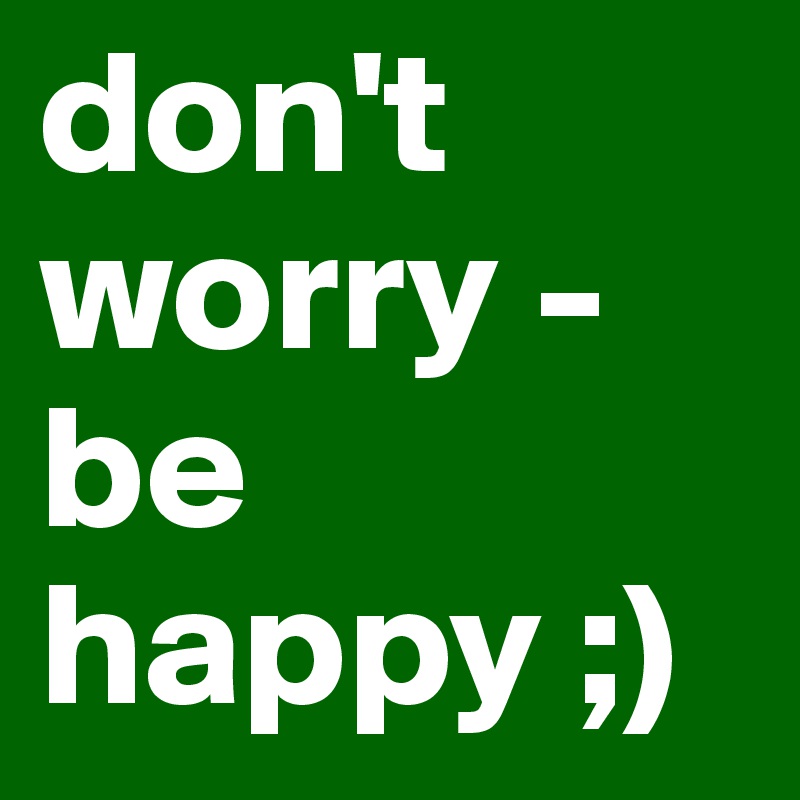 don't worry - be happy ;)