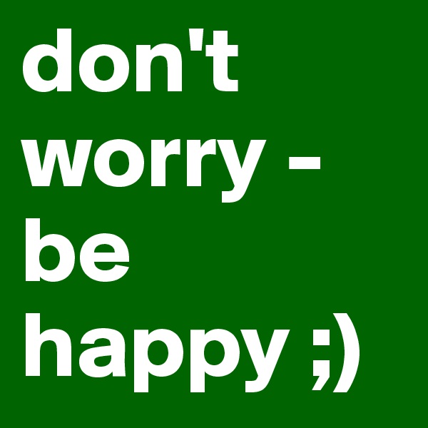 don't worry - be happy ;)