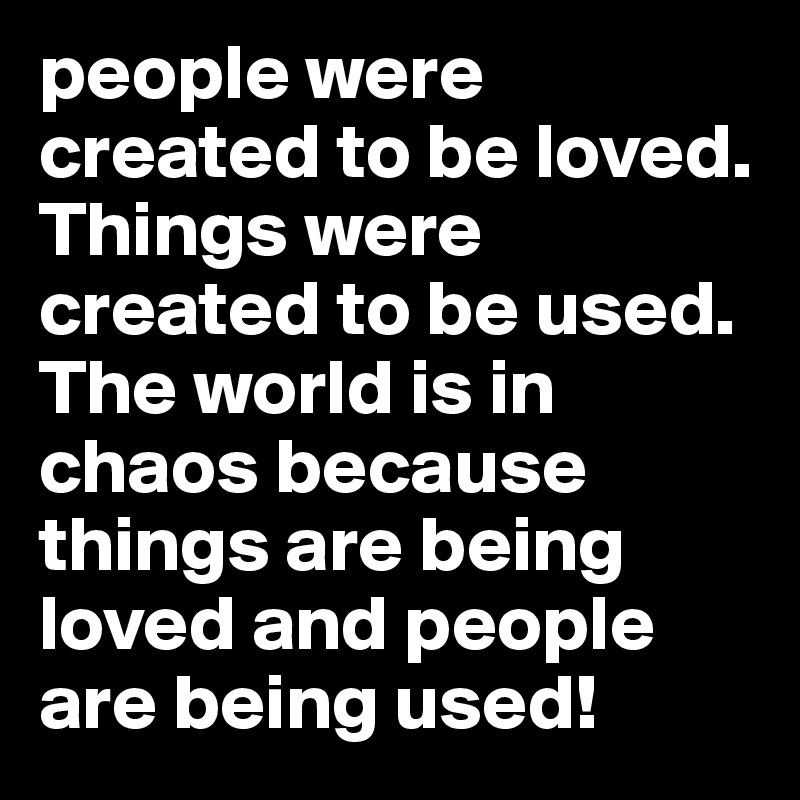 people were created to be loved. Things were created to be used. The world is in chaos because things are being loved and people are being used! 