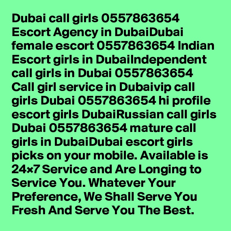 Dubai call girls 0557863654 Escort Agency in DubaiDubai female escort 0557863654 Indian Escort girls in DubaiIndependent call girls in Dubai 0557863654 Call girl service in Dubaivip call girls Dubai 0557863654 hi profile escort girls DubaiRussian call girls Dubai 0557863654 mature call girls in DubaiDubai escort girls picks on your mobile. Available is 24×7 Service and Are Longing to Service You. Whatever Your Preference, We Shall Serve You Fresh And Serve You The Best.