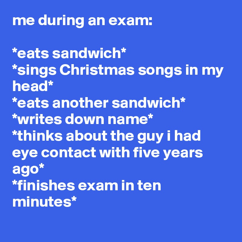 me during an exam:

*eats sandwich*
*sings Christmas songs in my head*
*eats another sandwich*
*writes down name*
*thinks about the guy i had eye contact with five years ago*
*finishes exam in ten minutes*
