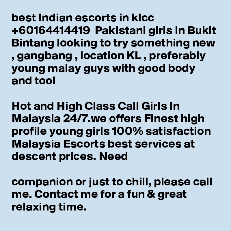 best Indian escorts in klcc +60164414419  Pakistani girls in Bukit Bintang looking to try something new , gangbang , location KL , preferably young malay guys with good body and tool 

Hot and High Class Call Girls In Malaysia 24/7.we offers Finest high profile young girls 100% satisfaction Malaysia Escorts best services at descent prices. Need 

companion or just to chill, please call me. Contact me for a fun & great relaxing time.