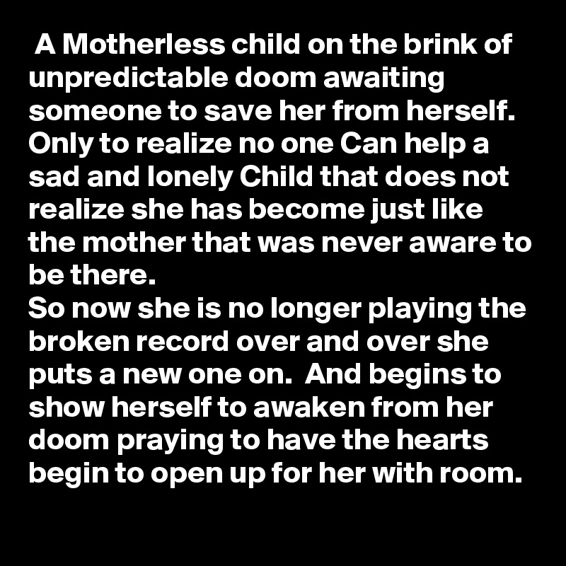  A Motherless child on the brink of unpredictable doom awaiting someone to save her from herself.  Only to realize no one Can help a sad and lonely Child that does not realize she has become just like the mother that was never aware to be there.
So now she is no longer playing the broken record over and over she puts a new one on.  And begins to show herself to awaken from her doom praying to have the hearts begin to open up for her with room.