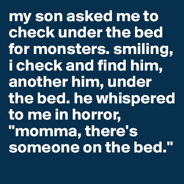 my son asked me to check under the bed for monsters. smiling, i check and find him, another him, under the bed. he whispered to me in horror, "momma, there's someone on the bed."