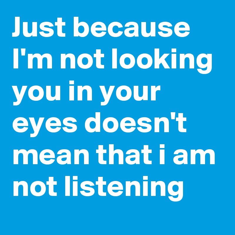 Just because I'm not looking you in your eyes doesn't mean that i am not listening