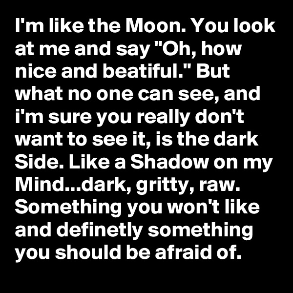 I'm like the Moon. You look at me and say "Oh, how nice and beatiful." But what no one can see, and i'm sure you really don't want to see it, is the dark Side. Like a Shadow on my Mind...dark, gritty, raw.  Something you won't like and definetly something you should be afraid of. 