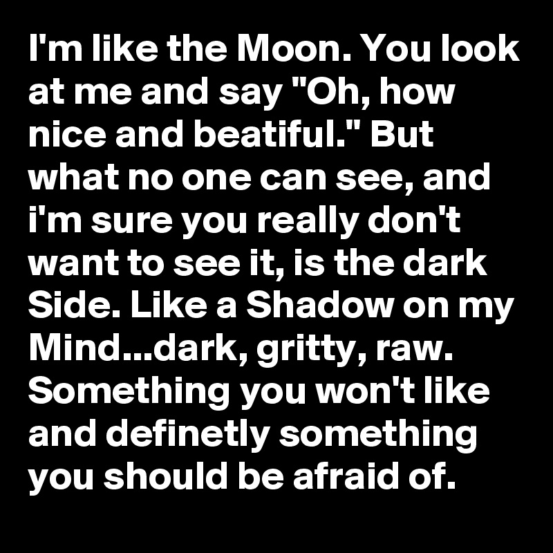 I'm like the Moon. You look at me and say "Oh, how nice and beatiful." But what no one can see, and i'm sure you really don't want to see it, is the dark Side. Like a Shadow on my Mind...dark, gritty, raw.  Something you won't like and definetly something you should be afraid of. 