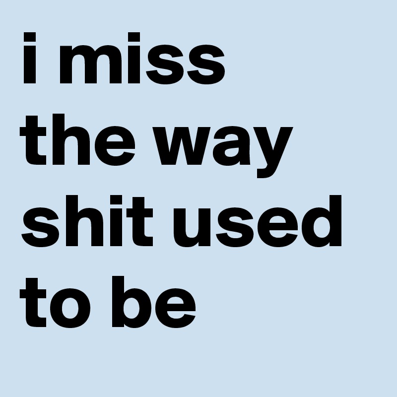 i miss the way shit used to be
