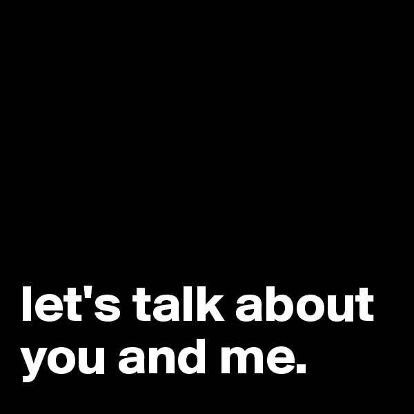




let's talk about you and me. 