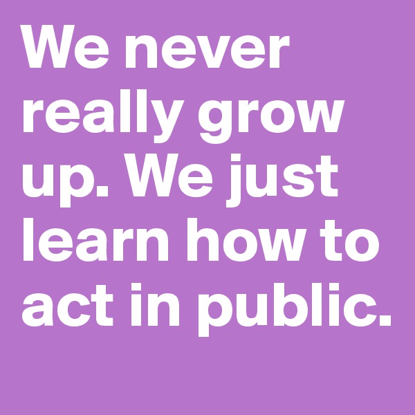 We never really grow up. We just learn how to act in public.