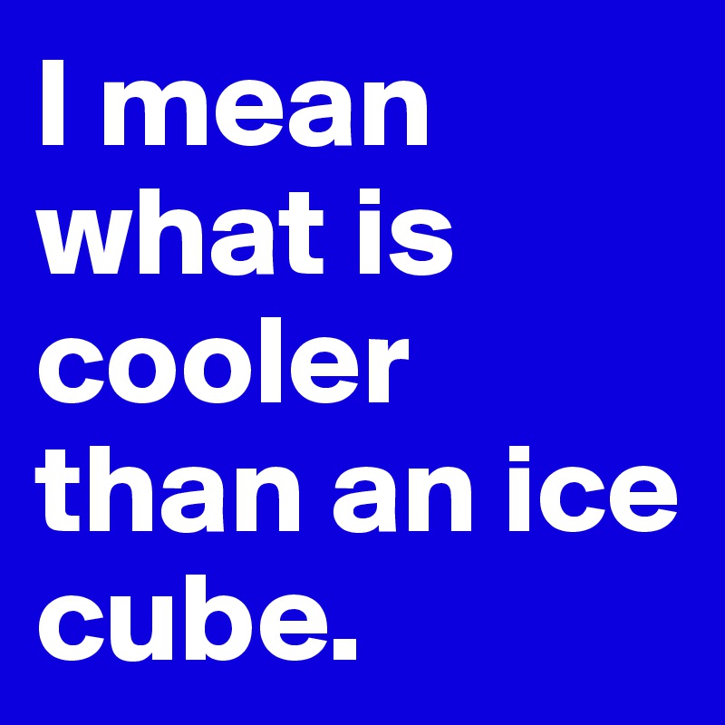 I mean what is cooler than an ice cube. 