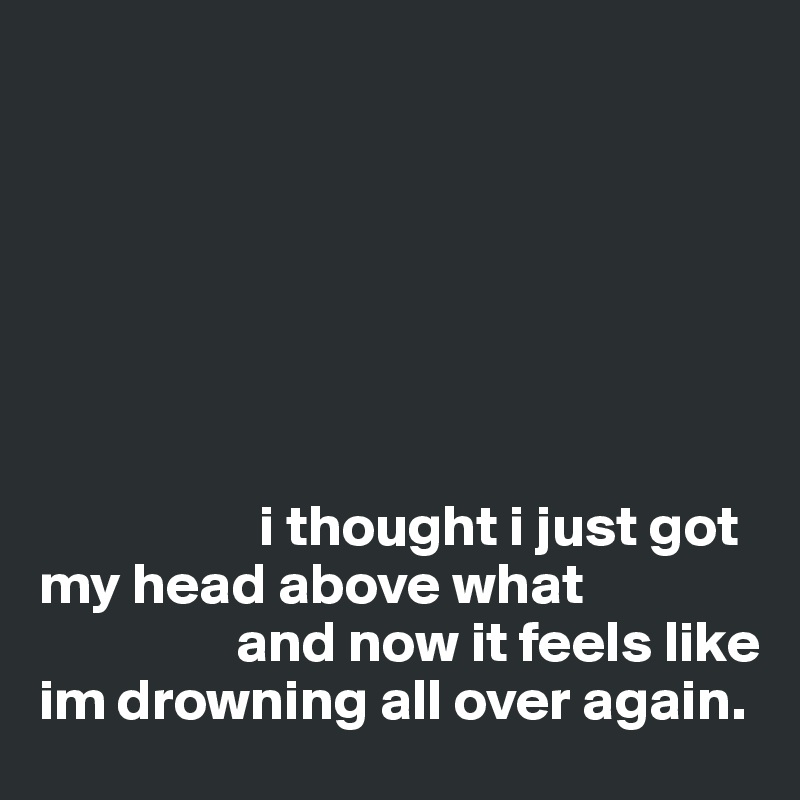 







                   i thought i just got my head above what 
                 and now it feels like im drowning all over again. 