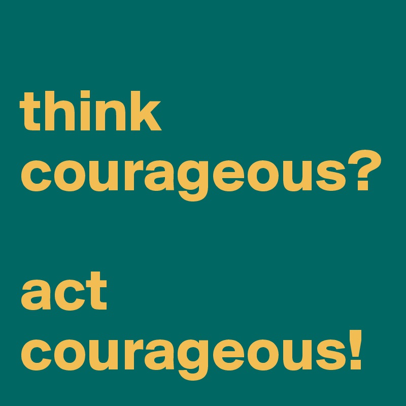 
think courageous?

act courageous!